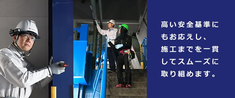 高い安全基準にもお応えし、施工までを一貫してスムーズに取り組めます。