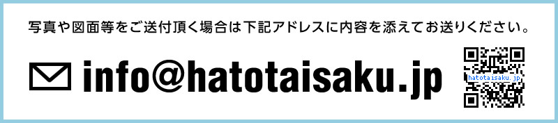 写真や図面等をご送付頂く場合は下記アドレスに内容を添えてお送りください。info@hatotaisaku.jp