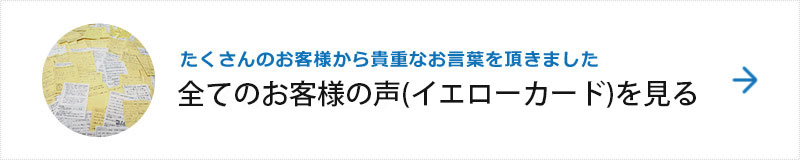 たくさんのお客様から貴重なお言葉を頂きました　全てのお客様の声(イエローカード)を見る